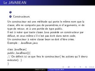 Le JAVABEAN
1
2 Constructeurs
Un constructeur est une m´ethode qui porte le mˆeme nom que la
classe, elle ne comporte pas de param`etres,ni d’arguments, ni de
type de retour, et `a une port´ee de type public.
Il est `a noter que toute classe Java poss`ede un constructeur par
d´efaut, et ceux mˆeme s’il n’est pas ´ecrit dans notre code.
Un constructeur `a notre classe bean se doit d’ˆetre cr´ees.
Exemple : JavaBean.java
class JavaBean{
public JavaBean(){
// On d´eﬁnit ici ce que fera le constructeur( les actions qu’il devra
ex´ecuter). }
}
DIABY Kalilou Cours Tutoriel JAVA
 