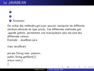 Le JAVABEAN
1
2
3 Accesseur
On utilise des m´ethodes get pour pouvoir manipuler les diﬀ´erents
attributs d´eclar´es de type priv´es. Ces diﬀ´erentes m´ethodes get
,appelle getters, permettent une manipulation plus s´ecuris´e des
diﬀ´erentes valeurs.
Exemple : JavaBean.java
class JavaBean{
private String nom, prenom;
public String getNom(){
return nom;}
}
DIABY Kalilou Cours Tutoriel JAVA
 