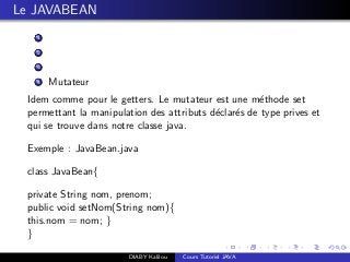Le JAVABEAN
1
2
3
4 Mutateur
Idem comme pour le getters. Le mutateur est une m´ethode set
permettant la manipulation des attributs d´eclar´es de type prives et
qui se trouve dans notre classe java.
Exemple : JavaBean.java
class JavaBean{
private String nom, prenom;
public void setNom(String nom){
this.nom = nom; }
}
DIABY Kalilou Cours Tutoriel JAVA
 