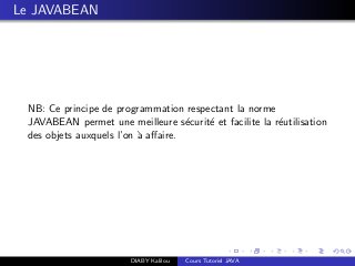 Le JAVABEAN
NB: Ce principe de programmation respectant la norme
JAVABEAN permet une meilleure s´ecurit´e et facilite la r´eutilisation
des objets auxquels l’on `a aﬀaire.
DIABY Kalilou Cours Tutoriel JAVA
 