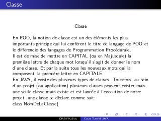 Classe
Classe
En POO, la notion de classe est un des ´el´ements les plus
importants principe qui lui conf`erent le titre de langage de POO et
le diﬀ´erencie des langages de Programmation Proc´edurale.
Il est de mise de mettre en CAPITAL (ou en Majuscule) la
premi`ere lettre de chaque mot lorsqu’il s’agit de donner le nom
d’une classe. Et par la suite tous les nouveaux mots qui la
composent, la premi`ere lettre en CAPITALE.
En JAVA, il existe des plusieurs types de classes. Toutefois, au sein
d’un projet (ou application) plusieurs classes peuvent exister mais
une seule classe main existe et est lanc´ee `a l’ex´ecution de notre
projet. une classe se d´eclare comme suit:
class NomDeLaClasse{
DIABY Kalilou Cours Tutoriel JAVA
 