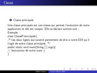 Classe
1 Classe principale
Une classe principale est une classe qui permet l’ex´ecution de notre
application et elle est unique. Elle se d´eclare comme suit :
Exemple :
class ClassePrincicipale{
/* Les deux lignes qui suivent permettent de dire `a notre EDI qu’il
s’agit de notre classe principale. */
public static void main(String [ ] args){
// Instruction de notre main }
}
DIABY Kalilou Cours Tutoriel JAVA
 