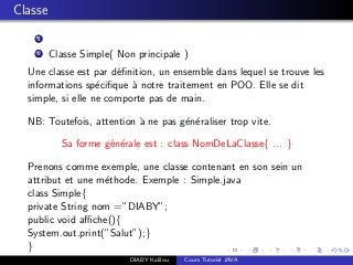 Classe
1
2 Classe Simple( Non principale )
Une classe est par d´eﬁnition, un ensemble dans lequel se trouve les
informations sp´eciﬁque `a notre traitement en POO. Elle se dit
simple, si elle ne comporte pas de main.
NB: Toutefois, attention `a ne pas g´en´eraliser trop vite.
Sa forme g´en´erale est : class NomDeLaClasse{ ... }
Prenons comme exemple, une classe contenant en son sein un
attribut et une m´ethode. Exemple : Simple.java
class Simple{
private String nom =”DIABY”;
public void aﬃche(){
System.out.print(”Salut”);}
}
DIABY Kalilou Cours Tutoriel JAVA
 