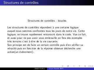 Structures de contrˆoles
Structures de contrˆoles : boucles
Les structures de contrˆoles r´epondent `a une certaine logique
auquel nous sommes confrontes tous les jours de notre vie. Cette
logique, se trouve rapidement retranscrit dans le code. Vue ce fait,
et aussi pour ne pas avoir vous embrouille on fera des exemples
tr`es terrains c’est `a dire de la vie courante.
Son principe est de faire un certain contrˆole puis d’en v´eriﬁer sa
v´eracit´e puis en fonction de la r´eponse obtenue d´eclenche une
action(un ´ev´enement).
DIABY Kalilou Cours Tutoriel JAVA
 