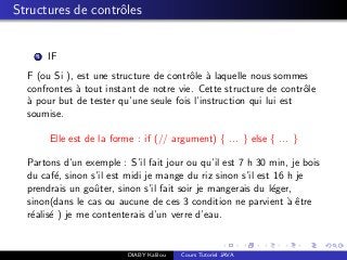 Structures de contrˆoles
1 IF
F (ou Si ), est une structure de contrˆole `a laquelle nous sommes
confrontes `a tout instant de notre vie. Cette structure de contrˆole
`a pour but de tester qu’une seule fois l’instruction qui lui est
soumise.
Elle est de la forme : if (// argument) { ... } else { ... }
Partons d’un exemple : S’il fait jour ou qu’il est 7 h 30 min, je bois
du caf´e, sinon s’il est midi je mange du riz sinon s’il est 16 h je
prendrais un goˆuter, sinon s’il fait soir je mangerais du l´eger,
sinon(dans le cas ou aucune de ces 3 condition ne parvient `a ˆetre
r´ealis´e ) je me contenterais d’un verre d’eau.
DIABY Kalilou Cours Tutoriel JAVA
 