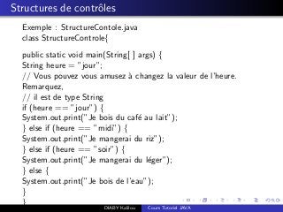 Structures de contrˆoles
Exemple : StructureContole.java
class StructureControle{
public static void main(String[ ] args) {
String heure = ”jour”;
// Vous pouvez vous amusez `a changez la valeur de l’heure.
Remarquez,
// il est de type String
if (heure == ”jour”) {
System.out.print(”Je bois du caf´e au lait”);
} else if (heure == ”midi”) {
System.out.print(”Je mangerai du riz”);
} else if (heure == ”soir”) {
System.out.print(”Je mangerai du l´eger”);
} else {
System.out.print(”Je bois de l’eau”);
}
}
DIABY Kalilou Cours Tutoriel JAVA
 