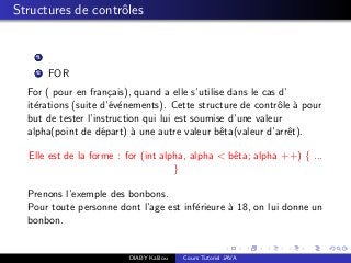 Structures de contrˆoles
1
2 FOR
For ( pour en fran¸cais), quand a elle s’utilise dans le cas d’
it´erations (suite d’´ev´enements). Cette structure de contrˆole `a pour
but de tester l’instruction qui lui est soumise d’une valeur
alpha(point de d´epart) `a une autre valeur bˆeta(valeur d’arrˆet).
Elle est de la forme : for (int alpha, alpha < bˆeta; alpha ++) { ...
}
Prenons l’exemple des bonbons.
Pour toute personne dont l’age est inf´erieure `a 18, on lui donne un
bonbon.
DIABY Kalilou Cours Tutoriel JAVA
 