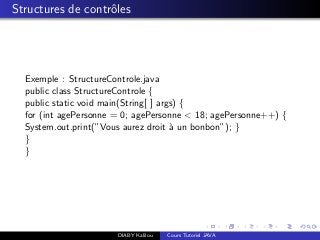Structures de contrˆoles
Exemple : StructureControle.java
public class StructureControle {
public static void main(String[ ] args) {
for (int agePersonne = 0; agePersonne < 18; agePersonne++) {
System.out.print(”Vous aurez droit `a un bonbon”); }
}
}
DIABY Kalilou Cours Tutoriel JAVA
 