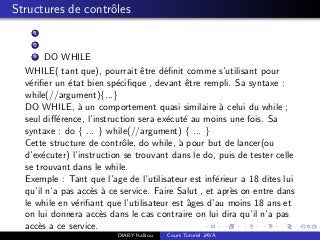 Structures de contrˆoles
1
2
3 DO WHILE
WHILE( tant que), pourrait ˆetre d´eﬁnit comme s’utilisant pour
v´eriﬁer un ´etat bien sp´eciﬁque , devant ˆetre rempli. Sa syntaxe :
while(//argument){...}
DO WHILE, `a un comportement quasi similaire `a celui du while ;
seul diﬀ´erence, l’instruction sera ex´ecut´e au moins une fois. Sa
syntaxe : do { ... } while(//argument) { ... }
Cette structure de contrˆole, do while, `a pour but de lancer(ou
d’ex´ecuter) l’instruction se trouvant dans le do, puis de tester celle
se trouvant dans le while.
Exemple : Tant que l’age de l’utilisateur est inf´erieur a 18 dites lui
qu’il n’a pas acc`es `a ce service. Faire Salut , et apr`es on entre dans
le while en v´eriﬁant que l’utilisateur est ˆages d’au moins 18 ans et
on lui donnera acc`es dans le cas contraire on lui dira qu’il n’a pas
acc`es a ce service.
DIABY Kalilou Cours Tutoriel JAVA
 