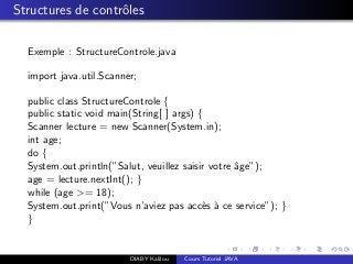 Structures de contrˆoles
Exemple : StructureControle.java
import java.util.Scanner;
public class StructureControle {
public static void main(String[ ] args) {
Scanner lecture = new Scanner(System.in);
int age;
do {
System.out.println(”Salut, veuillez saisir votre ˆage”);
age = lecture.nextInt(); }
while (age >= 18);
System.out.print(”Vous n’aviez pas acc`es `a ce service”); }
}
DIABY Kalilou Cours Tutoriel JAVA
 