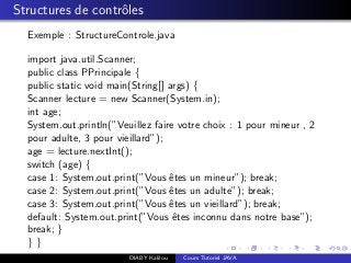 Structures de contrˆoles
Exemple : StructureControle.java
import java.util.Scanner;
public class PPrincipale {
public static void main(String[] args) {
Scanner lecture = new Scanner(System.in);
int age;
System.out.println(”Veuillez faire votre choix : 1 pour mineur , 2
pour adulte, 3 pour vieillard”);
age = lecture.nextInt();
switch (age) {
case 1: System.out.print(”Vous ˆetes un mineur”); break;
case 2: System.out.print(”Vous ˆetes un adulte”); break;
case 3: System.out.print(”Vous ˆetes un vieillard”); break;
default: System.out.print(”Vous ˆetes inconnu dans notre base”);
break; }
} }
DIABY Kalilou Cours Tutoriel JAVA
 