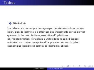 Tableau
1 G´en´eralit´es
Un tableau est un moyen de regrouper des ´el´ements dans un seul
objet, puis de permettre d’eﬀectuer des traitements sur ce dernier
que sont la lecture, ´ecriture, ex´ecution d’op´erations.
En Programmation, le tableau s’utilise dans le gain d’espace
m´emoire, car toute conception d’ application se veut la plus
´economique possible en termes de m´emoires utilises.
DIABY Kalilou Cours Tutoriel JAVA
 