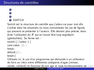 Structures de contrˆoles
1
2
3
4 SWITCH
Switch est la structure de contrˆole que j’adore car pour moi elle
s’utilise dans les situations ou nous connaissions les cas de ﬁgures
qui peuvent se pr´esenter `a l’avance. Elle devient plus pr´ecise, donc
´evite l’utilisation du IF qui se trouve ˆetre trop englobant
(g´en´eraliste). Sa forme est :
switch (//valeur ) {
case value: //...
break;
default://...
break;}
Utilisons ici, le cas d’un programme qui demande `a un utilisateur
de faire un choix entre diﬀ´erentes cat´egories d’ages (mineur,
adulte, vieillard) en fonction de son age et nous lui retournerons un
DIABY Kalilou Cours Tutoriel JAVA
 