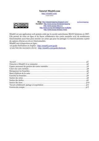 Tutoriel Mind42.com 
http://mind42.com/ 
Lucas Gruez 
Blog: http://classemapping.blogspot.com/ 
Curation: http://www.scoop.it/t/classemapping 
http://www.scoop.it/t/p-o-c 
http://www.scoop.it/t/intelligences-multiples 
http://www.scoop.it/t/easy-mooc 
@classemapping 
Mind42 est une application web gratuite créée par la société autrichienne IRIAN Solutions en 2007. 
Elle permet de créer en ligne et de façon collaborative des cartes mentales avec de nombreuses 
fonctionnalités aussi bien pour enrichir ses cartes que pour les partager. Ce tutoriel présente à partir 
de captures d'écran ces divers fonctionnalités. 
Mind42 met à disposition en ligne : 
-un guide d'utilisation en Anglais : http://mind42.com/guide 
-et une liste des raccourcis clavier : http://mind42.com/guide/shortcuts 
Accueil..............................................................................................................................................p2 
S'inscrire à Mind42 et se connecter...................................................................................................p2 
Espace personnel de gestion des cartes mentales..............................................................................p3 
Créer une carte mentale.....................................................................................................................p4 
Réorganiser les branches...................................................................................................................p6 
Barre d'édition de la carte..................................................................................................................p7 
Enrichir les branches.........................................................................................................................p8 
Insérer des notes................................................................................................................................p8 
Insérer des tâches..............................................................................................................................p9 
Insérer des liens................................................................................................................................p10 
Travail collaboratif, partage et exportation......................................................................................p11 
Gestion du compte...........................................................................................................................p13 
 