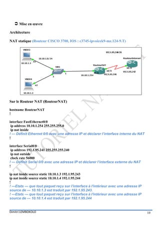  Mise en œuvre
Architecture

NAT statique (Routeur CISCO 3700, IOS : c3745-ipvoicek9-mz.124-9.T)




Sur le Routeur NAT (RouteurNAT)

hostname RouteurNAT
!

interface FastEthernet0/0
 ip address 10.10.1.254 255.255.255.0
 ip nat inside
! --- Définit Ethernet 0/0 avec une adresse IP et déclarer l’interface interne du NAT
!

interface Serial0/0
 ip address 192.1.95.241 255.255.255.240
 ip nat outside
 clock rate 56000
! --- Définit Serial 0/0 avec une adresse IP et déclarer l’interface externe du NAT
!

ip nat inside source static 10.10.1.3 192.1.95.243
ip nat inside source static 10.10.1.4 192.1.95.244
!
! ---Etats --- que tout paquet reçu sur l'interface à l'intérieur avec une adresse IP
source de --- 10.10.1.3 est traduit par 192.1.95.243.
! ---Etats --- que tout paquet reçu sur l'interface à l'intérieur avec une adresse IP
source de --- 10.10.1.4 est traduit par 192.1.95.244


Dimitri LEMBOKOLO                                                                       10
 