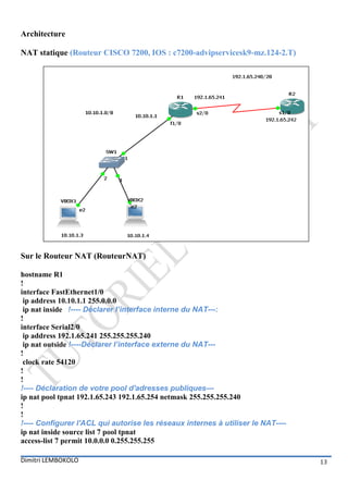 Architecture

NAT statique (Routeur CISCO 7200, IOS : c7200-advipservicesk9-mz.124-2.T)




Sur le Routeur NAT (RouteurNAT)

hostname R1
!
interface FastEthernet1/0
 ip address 10.10.1.1 255.0.0.0
 ip nat inside !---- Déclarer l’interface interne du NAT---:
!
interface Serial2/0
 ip address 192.1.65.241 255.255.255.240
 ip nat outside !----Déclarer l’interface externe du NAT---
!
 clock rate 54120
!
!
!---- Déclaration de votre pool d'adresses publiques---
ip nat pool tpnat 192.1.65.243 192.1.65.254 netmask 255.255.255.240
!
!
!---- Configurer l'ACL qui autorise les réseaux internes à utiliser le NAT----
ip nat inside source list 7 pool tpnat
access-list 7 permit 10.0.0.0 0.255.255.255

Dimitri LEMBOKOLO                                                                13
 