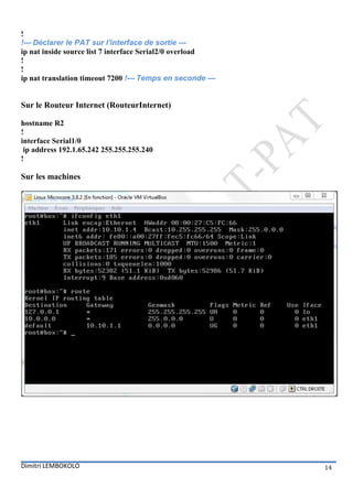 !
!--- Déclarer le PAT sur l'interface de sortie ---
ip nat inside source list 7 interface Serial2/0 overload
!
!
ip nat translation timeout 7200 !--- Temps en seconde ---


Sur le Routeur Internet (RouteurInternet)

hostname R2
!
interface Serial1/0
 ip address 192.1.65.242 255.255.255.240
!

Sur les machines




Dimitri LEMBOKOLO                                           14
 