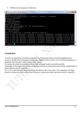  Afficher les statistiques de traduction




Conclusion

La NAT est aujourd'hui un élément important en réseau étant donné son énorme déploiement à
travers le monde suite à l'annonce de la pénurie d'adresses IPv4. Certes, il y a le IPv6 pour palier à ce
problème mais très peu l’utilise dans la sous régions.
J'ai essayé de rendre la compréhension de cette technique la plus accessible possible.
Cependant, il faut impérativement avoir quelques notions en réseau pour pouvoir bien comprendre les
points délicats qu'elle comporte.
Il y a et il y aura sûrement encore beaucoup de choses à dire sur le sujet. Vos remarques sont donc
encore et toujours les bienvenues, aussi bien pour y ajouter des idées, que pour enlever le superflu.




Dimitri LEMBOKOLO                                                                                    17
 