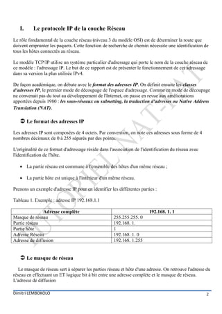 I.     Le protocole IP de la couche Réseau
Le rôle fondamental de la couche réseau (niveau 3 du modèle OSI) est de déterminer la route que
doivent emprunter les paquets. Cette fonction de recherche de chemin nécessite une identification de
tous les hôtes connectés au réseau.

Le modèle TCP/IP utilise un système particulier d'adressage qui porte le nom de la couche réseau de
ce modèle : l'adressage IP. Le but de ce rapport est de présenter le fonctionnement de cet adressage
dans sa version la plus utilisée IPv4.

De façon académique, on débute avec le format des adresses IP. On définit ensuite les classes
d'adresses IP, le premier mode de découpage de l'espace d'adressage. Comme ce mode de découpage
ne convenait pas du tout au développement de l'Internet, on passe en revue aux améliorations
apportées depuis 1980 : les sous-réseaux ou subnetting, la traduction d'adresses ou Native Address
Translation (NAT).

    Le format des adresses IP
Les adresses IP sont composées de 4 octets. Par convention, on note ces adresses sous forme de 4
nombres décimaux de 0 à 255 séparés par des points.

L'originalité de ce format d'adressage réside dans l'association de l'identification du réseau avec
l'identification de l'hôte.

    La partie réseau est commune à l'ensemble des hôtes d'un même réseau ;

    La partie hôte est unique à l'intérieur d'un même réseau.

Prenons un exemple d'adresse IP pour en identifier les différentes parties :

Tableau 1. Exemple : adresse IP 192.168.1.1

               Adresse complète                                         192.168. 1. 1
Masque de réseau                                     255.255.255. 0
Partie réseau                                        192.168. 1.
Partie hôte                                          1
Adresse Réseau                                       192.168. 1. 0
Adresse de diffusion                                 192.168. 1.255


    Le masque de réseau
   Le masque de réseau sert à séparer les parties réseau et hôte d'une adresse. On retrouve l'adresse du
réseau en effectuant un ET logique bit à bit entre une adresse complète et le masque de réseau.
L'adresse de diffusion

Dimitri LEMBOKOLO                                                                                     2
 