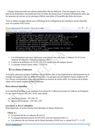 Chaque réseau possède une adresse particulière dite de diffusion. Tous les paquets avec cette
adresse de destination sont traités par tous les hôtes du réseau local. Certaines informations telles que
les annonces de service ou les messages d'alerte sont utiles à l'ensemble des hôtes du réseau.

Voici le même exemple obtenu avec l'affichage de la configuration des interfaces réseau d'un hôte
avec un système GNU/Linux :




   1. Les informations qui nous intéressent sont placées sur cette ligne. L'adresse 10.10.1.4 est
      l'adresse IP affectée à l'interface Ethernet eth1 ;
   2. L'adresse de diffusion est 10.255.255.255 compte tenu du masque réseau ;
   3. Le masque réseau à pour valeur : 255.0.0.0.

    Les classes d'adresses
À l'origine, plusieurs groupes d'adresses ont été définis dans le but d'optimiser le cheminement (ou le
routage) des paquets entre les différents réseaux. Ces groupes ont été baptisés classes d'adresses IP.
Ces classes correspondent à des regroupements en réseaux de même taille. Les réseaux de la même
classe ont le même nombre d'hôtes maximum.

Deux adresses interdites

Il est interdit d’attribuer à une machine d’un réseau IP, l’adresse du réseau et l’adresse de broadcast.
Ce qui, pour le réseau 192.168.1.0/24, nous donne :

    adresse du réseau : 192.168.1.0
    adresse de broadcast : 192.168.1.255

Les classes A, B et C (obsolète)
Historiquement, le réseau Internet était découpé en classes d'adresses :

  Classe A :
    Le premier bit de ces adresses IP est à 0.
    Le masque décimal associé est 255.0.0.0, soit les 8 premiers bits à 1.
    Les adresses de ces réseaux ont la forme décimale a.0.0.0 avec a variant 0 à (27-1 =) 127.

Dimitri LEMBOKOLO                                                                                      3
 