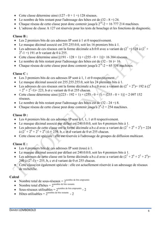    Cette classe détermine ainsi (127 - 0 + 1 =) 128 réseaux.
      Le nombre de bits restant pour l'adressage des hôtes est de (32 - 8 =) 24.
      Chaque réseau de cette classe peut donc contenir jusqu'à 224-2 = 16 777 214 machines.
      L’adresse de classe A 127 est réservée pour les tests de bouclage et les fonctions de diagnostic.

  Classe B :
    Les 2 premiers bits de ces adresses IP sont à 1 et 0 respectivement.
    Le masque décimal associé est 255.255.0.0, soit les 16 premiers bits à 1.
    Les adresses de ces réseaux ont la forme décimale a.b.0.0 avec a variant de (27 =) 128 à (27 +
      26-1 =) 191 et b variant de 0 à 255.
    Cette classe détermine ainsi [(191 - 128 + 1) × (255 - 0 + 1)]= 16 384 réseaux.
    Le nombre de bits restant pour l'adressage des hôtes est de (32 - 16 )= 16.
    Chaque réseau de cette classe peut donc contenir jusqu'à 216-2 = 65 534 machines.

  Classe C :
    Les 3 premiers bits de ces adresses IP sont à 1, 1 et 0 respectivement.
    Le masque décimal associé est 255.255.255.0, soit les 24 premiers bits à 1.
    Les adresses de ces réseaux ont la forme décimale a.b.c.0 avec a variant de (27 + 26)= 192 à (27
      + 26 + 25-1)= 223, b et c variant de 0 et 255 chacun.
    Cette classe détermine ainsi [(223 - 192 + 1) × (255 - 0 + 1) × (255 - 0 + 1)] = 2 097 152
      réseaux.
    Le nombre de bits restant pour l'adressage des hôtes est de (32 - 24 =) 8.
    Chaque réseau de cette classe peut donc contenir jusqu'à 28-2 = 254 machines.

  Classe D :
    Les 4 premiers bits de ces adresses IP sont à 1, 1, 1 et 0 respectivement.
    Le masque décimal associé par défaut est 240.0.0.0, soit les 4 premiers bits à 1.
    Les adresses de cette classe ont la forme décimale a.b.c.d avec a variant de (27 + 26 + 25) = 224
      à (27 + 26 + 25 + 24-)1 = 239, b, c et d variant de 0 et 255 chacun.
    Cette classe est spéciale : elle est réservée à l'adressage de groupes de diffusion multicast.

  Classe E :
    Les 4 premiers bits de ces adresses IP sont (tous) à 1.
    Le masque décimal associé par défaut est 240.0.0.0, soit les 4 premiers bits à 1.
    Les adresses de cette classe ont la forme décimale a.b.c.d avec a variant de (27 + 26 + 25 + 24)=
      240 à (28-1) = 255, b, c et d variant de 0 et 255 chacun.
    Cette classe est également spéciale : elle est actuellement réservée à un adressage de réseaux
      de recherche.

Calcul
    Nombre total de sous-réseaux = 2nombre de bits empruntés
    Nombre total d'hôtes = 2nombre de bits restants
    Sous-réseaux utilisables = 2nombre de bits empruntés - 2
    Hôtes utilisables = 2nombre de bits restants - 2



Dimitri LEMBOKOLO                                                                                    4
 