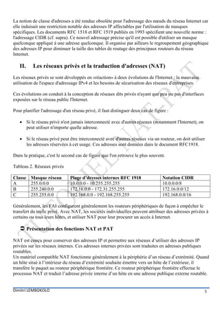 La notion de classe d'adresses a été rendue obsolète pour l'adressage des nœuds du réseau Internet car
elle induisait une restriction notable des adresses IP affectables par l'utilisation de masques
spécifiques. Les documents RFC 1518 et RFC 1519 publiés en 1993 spécifient une nouvelle norme :
l'adressage CIDR (cf. supra). Ce nouvel adressage précise qu'il est possible d'utiliser un masque
quelconque appliqué à une adresse quelconque. Il organise par ailleurs le regroupement géographique
des adresses IP pour diminuer la taille des tables de routage des principaux routeurs du réseau
Internet.

   II.    Les réseaux privés et la traduction d'adresses (NAT)
Les réseaux privés se sont développés en «réaction» à deux évolutions de l'Internet : la mauvaise
utilisation de l'espace d'adressage IPv4 et les besoins de sécurisation des réseaux d'entreprises.

Ces évolutions on conduit à la conception de réseaux dits privés n'ayant que peu ou pas d'interfaces
exposées sur le réseau public l'Internet.

Pour planifier l'adressage d'un réseau privé, il faut distinguer deux cas de figure :

    Si le réseau privé n'est jamais interconnecté avec d'autres réseaux (notamment l'Internet), on
     peut utiliser n'importe quelle adresse.

    Si le réseau privé peut être interconnecté avec d'autres réseaux via un routeur, on doit utiliser
     les adresses réservées à cet usage. Ces adresses sont données dans le document RFC1918.

Dans la pratique, c'est le second cas de figure que l'on retrouve le plus souvent.

Tableau 2. Réseaux privés

Classe   Masque réseau         Plage d’dresses internes RFC 1918                 Notation CIDR
A        255.0.0.0             10.0.0.0 - 10.255.255.255                         10.0.0.0/8
B        255.240.0.0           172.16.0.0 - 172.31.255.255                       172.16.0.0/12
C        255.255.0.0           192.168.0.0 - 192.168.255.255                     192.168.0.0/16

Généralement, les FAI configurent généralement les routeurs périphériques de façon à empêcher le
transfert du trafic privé. Avec NAT, les sociétés individuelles peuvent attribuer des adresses privées à
certains ou tous leurs hôtes, et utiliser NAT pour leur procurer un accès à Internet.

    Présentation des fonctions NAT et PAT
NAT est conçu pour conserver des adresses IP et permettre aux réseaux d’utiliser des adresses IP
privées sur les réseaux internes. Ces adresses internes privées sont traduites en adresses publiques
routables.
Un matériel compatible NAT fonctionne généralement à la périphérie d’un réseau d’extrémité. Quand
un hôte situé à l’intérieur du réseau d’extrémité souhaite émettre vers un hôte de l’extérieur, il
transfère le paquet au routeur périphérique frontière. Ce routeur périphérique frontière effectue le
processus NAT et traduit l’adresse privée interne d’un hôte en une adresse publique externe routable.


Dimitri LEMBOKOLO                                                                                      5
 