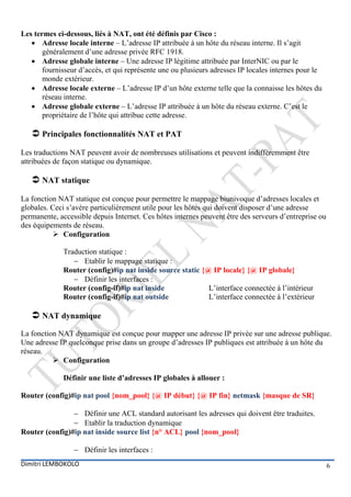 Les termes ci-dessous, liés à NAT, ont été définis par Cisco :
    Adresse locale interne – L’adresse IP attribuée à un hôte du réseau interne. Il s’agit
       généralement d’une adresse privée RFC 1918.
    Adresse globale interne – Une adresse IP légitime attribuée par InterNIC ou par le
       fournisseur d’accès, et qui représente une ou plusieurs adresses IP locales internes pour le
       monde extérieur.
    Adresse locale externe – L’adresse IP d’un hôte externe telle que la connaisse les hôtes du
       réseau interne.
    Adresse globale externe – L’adresse IP attribuée à un hôte du réseau externe. C’est le
       propriétaire de l’hôte qui attribue cette adresse.

    Principales fonctionnalités NAT et PAT
Les traductions NAT peuvent avoir de nombreuses utilisations et peuvent indifféremment être
attribuées de façon statique ou dynamique.

    NAT statique
La fonction NAT statique est conçue pour permettre le mappage biunivoque d’adresses locales et
globales. Ceci s’avère particulièrement utile pour les hôtes qui doivent disposer d’une adresse
permanente, accessible depuis Internet. Ces hôtes internes peuvent être des serveurs d’entreprise ou
des équipements de réseau.
           Configuration

             Traduction statique :
                 Etablir le mappage statique :
             Router (config)#ip nat inside source static {@ IP locale} {@ IP globale}
                 Définir les interfaces :
             Router (config-if)#ip nat inside              L’interface connectée à l’intérieur
             Router (config-if)#ip nat outside             L’interface connectée à l’extérieur

    NAT dynamique
La fonction NAT dynamique est conçue pour mapper une adresse IP privée sur une adresse publique.
Une adresse IP quelconque prise dans un groupe d’adresses IP publiques est attribuée à un hôte du
réseau.
           Configuration

             Définir une liste d’adresses IP globales à allouer :

Router (config)#ip nat pool {nom_pool} {@ IP début} {@ IP fin} netmask {masque de SR}

                 Définir une ACL standard autorisant les adresses qui doivent être traduites.
                 Etablir la traduction dynamique
Router (config)#ip nat inside source list {n° ACL} pool {nom_pool}

                  Définir les interfaces :
Dimitri LEMBOKOLO                                                                                      6
 