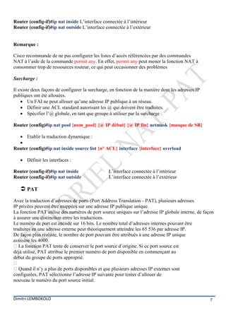 Router (config-if)#ip nat inside L’interface connectée à l’intérieur
Router (config-if)#ip nat outside L’interface connectée à l’extérieur


Remarque :

Cisco recommande de ne pas configurer les listes d’accès référencées par des commandes
NAT à l’aide de la commande permit any. En effet, permit any peut mener la fonction NAT à
consommer trop de ressources routeur, ce qui peut occasionner des problèmes

Surcharge :

Il existe deux façons de configurer la surcharge, en fonction de la manière dont les adresses IP
publiques ont été allouées.
     Un FAI ne peut allouer qu’une adresse IP publique à un réseau.
     Définir une ACL standard autorisant les @ qui doivent être traduites.
     Spécifier l’@ globale, en tant que groupe à utiliser par la surcharge :

Router (config)#ip nat pool {nom_pool} {@ IP début} {@ IP fin} netmask {masque de SR}

   Etablir la traduction dynamique :
  
Router (config)#ip nat inside source list {n° ACL} interface {interface} overload

    Définir les interfaces :

Router (config-if)#ip nat inside                 L’interface connectée à l’intérieur
Router (config-if)#ip nat outside                L’interface connectée à l’extérieur

    PAT
Avec la traduction d’adresses de ports (Port Address Translation - PAT), plusieurs adresses
IP privées peuvent être mappées sur une adresse IP publique unique.
La fonction PAT utilise des numéros de port source uniques sur l’adresse IP globale interne, de façon
à assurer une distinction entre les traductions.
Le numéro de port est encodé sur 16 bits. Le nombre total d’adresses internes pouvant être
traduites en une adresse externe peut théoriquement atteindre les 65 536 par adresse IP.
De façon plus réaliste, le nombre de port pouvant être attribués à une adresse IP unique
avoisine les 4000.

déjà utilisé, PAT attribue le premier numéro de port disponible en commençant au
début du groupe de ports approprié.


configurées, PAT sélectionne l’adresse IP suivante pour tenter d’allouer de
nouveau le numéro du port source initial.


Dimitri LEMBOKOLO                                                                                  7
 
