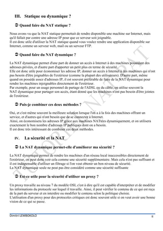III. Statique ou dynamique ?

    Quand faire du NAT statique ?
Nous avons vu que la NAT statique permettait de rendre disponible une machine sur Internet, mais
qu'il fallait par contre une adresse IP pour que ce serveur soit joignable.
Il est donc utile d'utiliser la NAT statique quand vous voulez rendre une application disponible sur
Internet, comme un serveur web, mail ou un serveur FTP.

    Quand faire du NAT dynamique ?
La NAT dynamique permet d'une part de donner un accès à Internet à des machines possédant des
adresses privées, et d'autre part d'apporter un petit plus en terme de sécurité.
Elle est donc utile pour économiser les adresse IP, donner un accès à Internet à des machines qui n'ont
pas besoin d'être joignables de l'extérieur (comme la plupart des utilisateurs). D'autre part, même
quand on possède assez d'adresses IP, il est souvent préférable de faire de la NAT dynamique pour
rendre les machines injoignables directement de l'extérieur.
Par exemple, pour un usage personnel de partage de l'ADSL ou du câble, on utilise souvent la
NAT dynamique pour partager son accès, étant donné que les machines n'ont pas besoin d'être jointes
de l'extérieur.

    Puis-je combiner ces deux méthodes ?
Oui, et c'est même souvent la meilleure solution lorsque l'on a à la fois des machines offrant un
service, et d'autres qui n'ont besoin que de se connecter à Internet.
Ainsi, on économisera les adresses IP grâce aux machines NATtées dynamiquement, et on utilisera
exactement le bon nombre d'adresses IP publiques dont on a besoin.
Il est donc très intéressant de combiner ces deux méthodes.

   IV.    La sécurité et la NAT

    La NAT dynamique permet-elle d'améliorer ma sécurité ?
La NAT dynamique permet de rendre les machines d'un réseau local inaccessibles directement de
l'extérieur, on peut donc voir cela comme une sécurité supplémentaire. Mais cela n'est pas suffisant et
il est indispensable d'utiliser un filtrage si l'on veut obtenir un bon niveau de sécurité.
La NAT dynamique seule ne peut pas être considéré comme une sécurité suffisante

    Est-ce utile pour la sécurité d'utiliser un proxy ?
Un proxy travaille au niveau 7 du modèle OSI, c'est à dire qu'il est capable d'interpréter et de modifier
les informations du protocole sur lequel il travaille. Ainsi, il peut vérifier le contenu de ce qui est reçu
de la part du serveur et en interdire ou modifier le contenu selon la politique choisie.
L'utilisation d'un proxy pour des protocoles critiques est donc souvent utile si on veut avoir une bonne
vision de ce qui se passe.


Dimitri LEMBOKOLO                                                                                        8
 