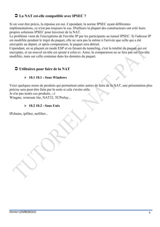  La NAT est-elle compatible avec IPSEC ?
Si on veut être précis, la réponse est oui. Cependant, la norme IPSEC ayant différentes
implémentations, ce n'est pas toujours le cas. D'ailleurs la plupart des constructeurs ont créé leurs
propres solutions IPSEC pour traverser de la NAT.
Le problème vient de l'encryptions de l'en-tête IP par les participants au tunnel IPSEC. Si l'adresse IP
est modifiée pendant le trajet du paquet, elle ne sera pas la même à l'arrivée que celle qui a été
encryptée au départ, et après comparaison, le paquet sera détruit.
Cependant, en se plaçant en mode ESP et en faisant du tunneling, c'est la totalité du paquet qui est
encryptée, et un nouvel en-tête est ajouté à celui-ci. Ainsi, la comparaison ne se fera pas sur l'en-tête
modifiée, mais sur celle contenue dans les données du paquet.


     Utilitaires pour faire de la NAT
             10.1 10.1 - Sous Windows

Voici quelques noms de produits qui permettent entre autres de faire de la NAT, une présentation plus
précise sera peut-être faite par la suite si cela s'avère utile.
Je n'ai pas testés ces produits, ;-)
Wingate, winroute lite, NAT32, TCPrelay...

             10.2 10.2 - Sous Unix

IPchains, ipfilter, netfilter...




Dimitri LEMBOKOLO                                                                                      9
 