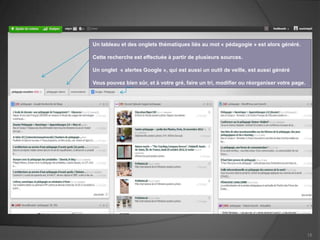 Un tableau et des onglets thématiques liés au mot « pédagogie » est alors généré.

Cette recherche est effectuée à partir de plusieurs sources.

Un onglet « alertes Google », qui est aussi un outil de veille, est aussi généré

Vous pouvez bien sûr, et à votre gré, faire un tri, modifier ou réorganiser votre page.




                                                                                          15
 