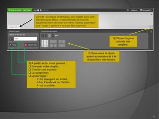 Lors de l’ouverture de Netvibes, des onglets vous sont
     présentés par défaut. Il est préférable de tous les
     supprimer avant de créer les vôtres. Sachez cependant
     que l’onglet « général » ne peut être supprimé.




                                                                      1) Cliquer là pour
                                                                         ajouter des
                                                                           onglets.


                                                   3) Vous avez le choix
                                                  quant au nombre et à la
                                                  disposition des boxes.
2) A partir de là, vous pouvez :
 Nommer votre onglet,
 Choisir une couleur,
 Le supprimer,
 Le partager :
        En envoyant un email,
       Sur Facebook ou Twitter
        ou le publier.




                                                                                           19
 