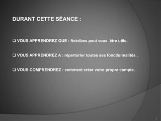 DURANT CETTE SÉANCE :


 VOUS APPRENDREZ QUE : Netvibes peut vous être utile,


 VOUS APPRENDREZ A : répertorier toutes ses fonctionnalités ,


 VOUS COMPRENDREZ : comment créer votre propre compte.




                                                                 2
 