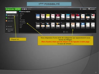 1IÈRE POSSIBILITÉ




                Vous disposez d’une série de catégories qui apparaissent sous
Cliquer ici.                            forme de Widget.
                 Rien d’autre à faire que de cliquer et de l’ajouter à votre page
                                       A vous de choisir….




                                                                                    23
 