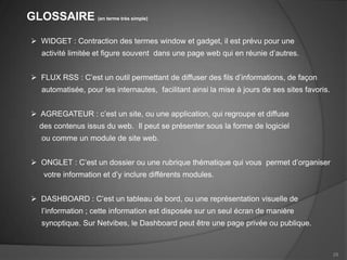 GLOSSAIRE (en terme très simple)

  WIDGET : Contraction des termes window et gadget, il est prévu pour une
    activité limitée et figure souvent dans une page web qui en réunie d’autres.


  FLUX RSS : C’est un outil permettant de diffuser des fils d’informations, de façon
    automatisée, pour les internautes, facilitant ainsi la mise à jours de ses sites favoris.


  AGREGATEUR : c’est un site, ou une application, qui regroupe et diffuse
   des contenus issus du web. Il peut se présenter sous la forme de logiciel
    ou comme un module de site web.


  ONGLET : C’est un dossier ou une rubrique thématique qui vous permet d’organiser
    votre information et d’y inclure différents modules.


  DASHBOARD : C’est un tableau de bord, ou une représentation visuelle de
    l’information ; cette information est disposée sur un seul écran de manière
    synoptique. Sur Netvibes, le Dashboard peut être une page privée ou publique.


                                                                                                29
 