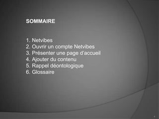 SOMMAIRE


1. Netvibes
2. Ouvrir un compte Netvibes
3. Présenter une page d’accueil
4. Ajouter du contenu
5. Rappel déontologique
6. Glossaire




                                  4
 