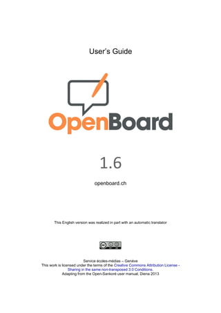 User’s Guide
1.6
openboard.ch
This English version was realized in part with an automatic translator
Service écoles-médias – Genève
This work is licensed under the terms of the Creative Commons Attribution License -
Sharing in the same non-transposed 3.0 Conditions.
Adapting from the Open-Sankoré user manual, Diena 2013
 