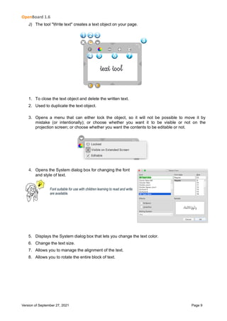 OpenBoard 1.6
Version of September 27, 2021 Page 9
J) The tool "Write text" creates a text object on your page.
1. To close the text object and delete the written text.
2. Used to duplicate the text object.
3. Opens a menu that can either lock the object, so it will not be possible to move it by
mistake (or intentionally); or choose whether you want it to be visible or not on the
projection screen; or choose whether you want the contents to be editable or not.
4. Opens the System dialog box for changing the font
and style of text.
Font suitable for use with children learning to read and write
are available.
5. Displays the System dialog box that lets you change the text color.
6. Change the text size.
7. Allows you to manage the alignment of the text.
8. Allows you to rotate the entire block of text.
 