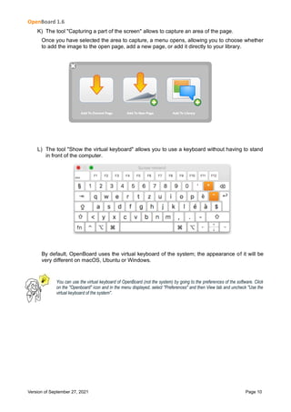 OpenBoard 1.6
Version of September 27, 2021 Page 10
K) The tool "Capturing a part of the screen" allows to capture an area of the page.
Once you have selected the area to capture, a menu opens, allowing you to choose whether
to add the image to the open page, add a new page, or add it directly to your library.
L) The tool "Show the virtual keyboard" allows you to use a keyboard without having to stand
in front of the computer.
By default, OpenBoard uses the virtual keyboard of the system; the appearance of it will be
very different on macOS, Ubuntu or Windows.
You can use the virtual keyboard of OpenBoard (not the system) by going to the preferences of the software. Click
on the "Openboard" icon and in the menu displayed, select "Preferences" and then View tab and uncheck "Use the
virtual keyboard of the system".
 