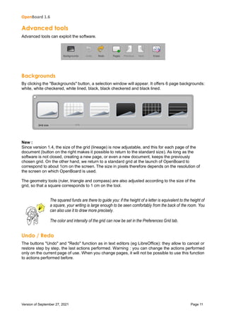 OpenBoard 1.6
Version of September 27, 2021 Page 11
Advanced tools
Advanced tools can exploit the software.
Backgrounds
By clicking the "Backgrounds" button, a selection window will appear. It offers 6 page backgrounds:
white, white checkered, white lined, black, black checkered and black lined.
New :
Since version 1.4, the size of the grid (lineage) is now adjustable, and this for each page of the
document (button on the right makes it possible to return to the standard size). As long as the
software is not closed, creating a new page, or even a new document, keeps the previously
chosen grid. On the other hand, we return to a standard grid at the launch of OpenBoard to
correspond to about 1cm on the screen. The size in pixels therefore depends on the resolution of
the screen on which OpenBoard is used.
The geometry tools (ruler, triangle and compass) are also adjusted according to the size of the
grid, so that a square corresponds to 1 cm on the tool.
The squared funds are there to guide you: if the height of a letter is equivalent to the height of
a square, your writing is large enough to be seen comfortably from the back of the room. You
can also use it to draw more precisely.
The color and intensity of the grid can now be set in the Preferences Grid tab.
Undo / Redo
The buttons "Undo" and "Redo" function as in text editors (eg LibreOffice): they allow to cancel or
restore step by step, the last actions performed. Warning : you can change the actions performed
only on the current page of use. When you change pages, it will not be possible to use this function
to actions performed before.
 