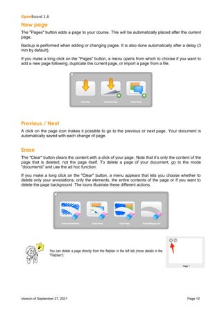 OpenBoard 1.6
Version of September 27, 2021 Page 12
New page
The "Pages" button adds a page to your course. This will be automatically placed after the current
page.
Backup is performed when adding or changing pages. It is also done automatically after a delay (3
min by default).
If you make a long click on the "Pages" button, a menu opens from which to choose if you want to
add a new page following, duplicate the current page, or import a page from a file.
Previous / Next
A click on the page icon makes it possible to go to the previous or next page. Your document is
automatically saved with each change of page.
Erase
The "Clear" button clears the content with a click of your page. Note that it’s only the content of the
page that is deleted, not the page itself. To delete a page of your document, go to the mode
"documents" and use the ad hoc function.
If you make a long click on the "Clear" button, a menu appears that lets you choose whether to
delete only your annotations, only the elements, the entire contents of the page or if you want to
delete the page background .The icons illustrate these different actions.
You can delete a page directly from the flatplan in the left tab (more details in the
"Flatplan").
 
