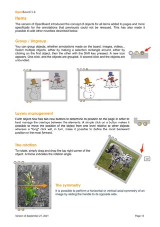 OpenBoard 1.6
Version of September 27, 2021 Page 13
Items
The version of OpenBoard introduced the concept of objects for all items added to pages and more
specifically for the annotations that previously could not be reissued. This has also made it
possible to add other novelties described below.
Group / Ungroup
You can group objects, whether annotations made on the board, images, vidéos...
Select multiple objects, either by making a selection rectangle around, either by
clicking on the first object, then the other with the Shift key pressed. A new icon
appears. One click, and the objects are grouped. A second click and the objects are
unbundled.
Layers management
Each object now has two new buttons to determine its position on the page in order to
best manage the overlaps between the elements. A simple click on a button makes it
possible to move the position of the object from one level relative to other objects
whereas a "long" click will, in turn, make it possible to define the most backward
position or the most forward.
The rotation
To rotate, simply drag and drop the top right corner of the
object. A frame indicates the rotation angle.
The symmetry
It is possible to perform a horizontal or vertical axial symmetry of an
image by sliding the handle to its opposite side.
 