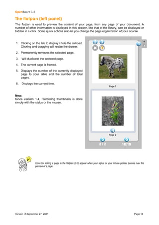 OpenBoard 1.6
Version of September 27, 2021 Page 14
The flatpan (left panel)
The flatpan is used to preview the content of your page, from any page of your document. A
number of other information is displayed in this drawer, like that of the library, can be displayed or
hidden in a click. Some quick actions also let you change the page organization of your course.
1. Clicking on the tab to display / hide the railroad.
Clicking and dragging will resize the drawer.
2. Permanently removes the selected page.
3. Will duplicate the selected page.
4. The current page is framed.
5. Displays the number of the currently displayed
page to your table and the number of total
pages.
6. Displays the current time.
New:
Since version 1.4, reordering thumbnails is done
simply with the stylus or the mouse.
Icons for editing a page in the flatplan (2-3) appear when your stylus or your mouse pointer passes over the
preview of a page.
 
