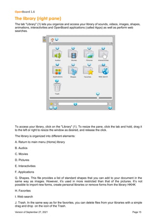 OpenBoard 1.6
Version of September 27, 2021 Page 15
The library (right pane)
The tab "Library" (1) lets you organize and access your library of sounds, videos, images, shapes,
animations, interactivities and OpenBoard applications (called Apps) as well as perform web
searches.
To access your library, click on the "Library" (1). To resize the pane, click the tab and hold, drag it
to the left or right to resize the window as desired, and release the click.
The library is organized into different elements:
A. Return to main menu (Home) library
B. Audios
C. Movies
D. Pictures
E. Interactivities
F. Applications
G. Shapes. This file provides a list of standard shapes that you can add to your document in the
same way as images. However, it’s used in more restricted than that of the pictures. It’s not
possible to import new forms, create personal libraries or remove forms from the library HKHK
H. Favorites
I. Web search
J. Trash. In the same way as for the favorites, you can delete files from your libraries with a simple
drag and drop on the icon of the Trash.
 