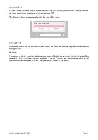 OpenBoard 1.6
Version of September 27, 2021 Page 16
K. New Folder. To create one or more subfolders, first click on one of the libraries (audios, movies,
pictures, applications and interactivity) and the icon
The following dialog box appears to enter the new folder name.
L. Search field
Enter the name of the file you want in your library, the result will then be displayed immediately in
the upper zone.
M. Slider
If you want to display more items in the visible space of the library, you can change the width of the
drawer by clicking the library tab and moving it to the left. You can also use the white slider at (N)
in the bottom of the drawer. This will change the size of icons in the library.
 
