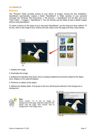 OpenBoard 1.6
Version of September 27, 2021 Page 17
Pictures
The "Pictures" folder provides access to your library of images. During the first installation,
OpenBoard automatically creates a folder "OpenBoard" in folder pictures of your personal
computer (for Windows "My Documents -> My pictures -> OpenBoard" and for Mac and Linux
"User Folder - > Images -> OpenBoard "). You can directly use this folder to add or delete images
without using OpenBoard.
To insert a picture on the page of your document OpenBoard, use the drag and drop method. To
do this, click on the image of your choice and hold, drag it onto the page and drop it (see below).
1. Deletes the image.
2. Duplicates the image.
3. Displays the standard drop-down menu to display additional commands related to the object
(lock, display on the external display).
4. Performs a rotation of the object.
5. Defines the display depth. A long tap on the icon will bring the element in the foreground or
background.
New :
Since version 1.4, to put an image as
background of the page, drag the image from the
library onto the page, then choose "Set as
background" in the image menu.
 