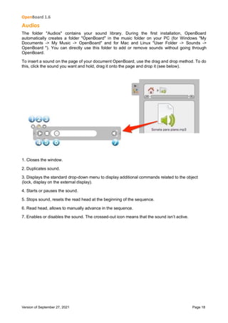 OpenBoard 1.6
Version of September 27, 2021 Page 18
Audios
The folder "Audios" contains your sound library. During the first installation, OpenBoard
automatically creates a folder "OpenBoard" in the music folder on your PC (for Windows "My
Documents -> My Music -> OpenBoard" and for Mac and Linux "User Folder -> Sounds ->
OpenBoard "). You can directly use this folder to add or remove sounds without going through
OpenBoard.
To insert a sound on the page of your document OpenBoard, use the drag and drop method. To do
this, click the sound you want and hold, drag it onto the page and drop it (see below).
1. Closes the window.
2. Duplicates sound.
3. Displays the standard drop-down menu to display additional commands related to the object
(lock, display on the external display).
4. Starts or pauses the sound.
5. Stops sound, resets the read head at the beginning of the sequence.
6. Read head, allows to manually advance in the sequence.
7. Enables or disables the sound. The crossed-out icon means that the sound isn’t active.
 