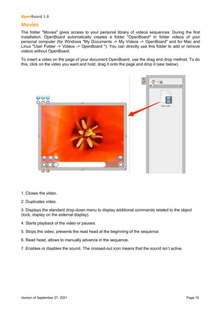 OpenBoard 1.6
Version of September 27, 2021 Page 19
Movies
The folder "Movies" gives access to your personal library of videos sequences. During the first
installation, OpenBoard automatically creates a folder "OpenBoard" in folder videos of your
personal computer (for Windows "My Documents -> My Videos -> OpenBoard" and for Mac and
Linux "User Folder -> Videos -> OpenBoard "). You can directly use this folder to add or remove
videos without OpenBoard.
To insert a video on the page of your document OpenBoard, use the drag and drop method. To do
this, click on the video you want and hold, drag it onto the page and drop it (see below).
1. Closes the video.
2. Duplicates video.
3. Displays the standard drop-down menu to display additional commands related to the object
(lock, display on the external display).
4. Starts playback of the video or pauses.
5. Stops the video, presents the read head at the beginning of the sequence.
6. Read head, allows to manually advance in the sequence.
7. Enables or disables the sound. The crossed-out icon means that the sound isn’t active.
 