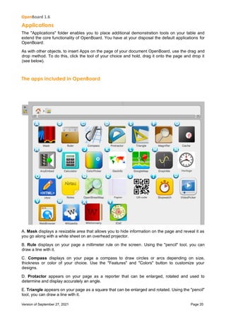 OpenBoard 1.6
Version of September 27, 2021 Page 20
Applications
The "Applications" folder enables you to place additional demonstration tools on your table and
extend the core functionality of OpenBoard. You have at your disposal the default applications for
OpenBoard.
As with other objects, to insert Apps on the page of your document OpenBoard, use the drag and
drop method. To do this, click the tool of your choice and hold, drag it onto the page and drop it
(see below).
The apps included in OpenBoard
A. Mask displays a resizable area that allows you to hide information on the page and reveal it as
you go along with a white sheet on an overhead projector.
B. Rule displays on your page a millimeter rule on the screen. Using the "pencil" tool, you can
draw a line with it.
C. Compass displays on your page a compass to draw circles or arcs depending on size,
thickness or color of your choice. Use the "Features" and "Colors" button to customize your
designs.
D. Protactor appears on your page as a reporter that can be enlarged, rotated and used to
determine and display accurately an angle.
E. Triangle appears on your page as a square that can be enlarged and rotated. Using the "pencil"
tool, you can draw a line with it.
 