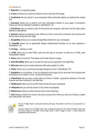 OpenBoard 1.6
Version of September 27, 2021 Page 21
F. Magnifier is a magnifying glass.
G. Cache functions as a cache and allows to show only part of the page.
H. AnyEmbed lets you import in your workspace Web multimedia objects by sticking their embed
link.
I. Calculator allows you to perform and view calculations directly on your page. A transaction
history can also be displayed (updated in OpenBoard 1.5).
J. ColorPicker lets you select a color for the pencil and compass, other than the five basic colors
offered by OpenBoard.
K. GeoInfo displays an interactive map. When you click on one of the continents, the countries of it
will be shown along with their flags.
L. GoogleMap allows you to access Google Map directly from your workspace.
M. GraphMe allows you to graphically display mathematical functions on an axis (updated in
OpenBoard 1.5).
N. Horloge… displays a clock.
O. HTML allows you to write HTML code and then get an overview. It works as an HTML code
interpretation engine.
P. Notes works as a post-it. This allows you to add notes on a page.
Q. OpenStreetMap allows you to access the open source equivalent of Google Map.
R. QR-code allows you to create temporary QR-codes based on a URL.
S. Papier allows you to customize the page background (new in OpenBoard 1.6).
T. StopWatch is a countdown, it can be displayed on the page of your document and programmed
according to your needs in hours, minutes and seconds.
U. VideoPicker lets you view a video taken on Vimeo or Viddler, copying the address on the web
browser and then inserting it in the field text..
V. WebBrowser allows you to surf the Web directly from your workspace.
W. Wikipedia lets you directly access to this online encyclopedia.
X. Wiktionnary allows you direct access to this online dictionary.
Y. iCell displays artwork of a human cell and its components. When you click one of these, a detail
and a description are shown.
The use of "Magic Finger" is particularly interesting with Apps, Interactivities or other item to be presented to an
audience.
Unlike the "Selector" tool, the "Magic Finger" does not display the editing part. This makes it possible to interact with
the element (playing an animation, moving image, launch a video or trigger an action ...) without seeing the
undesirable interface elements.
 